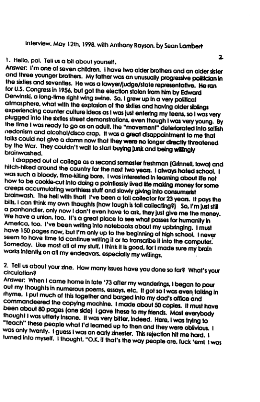 Inferview. May 12ih, 1998, with Anthony Rayson, by Sean Lambert 2 1. Hello, pol. Tellus @ bil about yourel, Answer. I’m ane of saven chidren. | hove two older brothers and an oider ter ‘ond fhvee younger brofhers. My lather wos an unusualy progressive polician in e siies and seventies. He was a lowyerfjudge/stal represontative. Haran for U. Congress n 1956, bul got he elecfion solen from im by Edword ‘Derwinsk, long-time right wing swine. So. | grew up in @ very poliical ‘atmosphere. wha with he expioson of the sixies and having older sbings experencing counler cullure deos os | wasjust anterng my foes. 5o was very plugged into the sifes stroet demonsirations. even Ihough | was very young. by Ihe e | was ready 1o 6o as an adull he *mavemen® delerraled Into sefsh edorism and olcohol/disco ciop. It was a grea disappointment fo me that 1olks could not give o damn now thaf they were no longer diectly ivoalened Dy the War. They Couldn’t wait o sort buying unk and being wingly brainwashed. | tropped out of collega a3 a second semester reshman (Ganned, lowe) and hitchhiked around the caunty fo the next two yean. | aways haled scho. | vos such a bloody., fme-tiling bare. | wos nterested i leaing Gboul fia no! "how 10 be cookle-cut nto daing a poiniessly ived Hle making money for some. Creops accumulating worthless tulf ond siowly giving o consumedkt ‘raimwash. The hall wilh tholl Fve been a fol collsclor for 23 yaan. 1t pays the. bils. | con hink my own thoughts (how lough s follCollectng®) S, ’m st sl 2 panhander, only now | don’l even have fo ask. ihey us! give me tha money. We hove a urion. 10o. If’s a greal place fo see wha passes for humanily in Amesica. 100. 1’ve been wilng Iio nolebooks about my upbrnging, 1 must have 150 poges now, bul ’m only up 1o tha beginning of Hgh school, | nover $6em lo hove fime I6 continue wilng ! or fo franscrbe il o ha compuer Somaday. Lie mostall of my s, 1hnk Il s Goo. for| made sure my brain ‘works nlenihy on all my endeavrs. especially my wifings. 2 el us about your 3ne. How many lssues have you done so fard Wha’s your circulation?